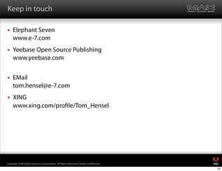 Keep in touch

    Elephant Seven
     www.e-7.com
    Yeebase Open Source Publishing
     www.yeebase.com


    EMail
     tom.hensel@e-7.com
    XING
     www.xing.com/pro le/Tom_Hensel




                                                                                     ®




Copyright 2008 Adobe Systems Incorporated. All Rights Reserved. Adobe Con dential.
                                                                                     35
 