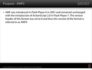Purpose - AMF0

    AMF was introduced in Flash Player 6 in 2001 and remained unchanged
     with the introduction of ActionScript 2.0 in Flash Player 7. The version
     header of this format was set to 0 and thus this version of the format is
     referred to as AMF0




                                                                                     ®




Copyright 2008 Adobe Systems Incorporated. All Rights Reserved. Adobe Con dential.
                                                                                         4
 