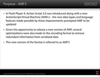 Purpose - AMF3

    In Flash Player 9, Action Script 3.0 was introduced along with a new
     ActionScript Virtual Machine (AVM+) - the new data types and language
     features made possible by these improvements prompted AMF to be
     updated
    Given the opportunity to release a new version of AMF, several
     optimizations were also made to the encoding format to remove
     redundant information from serialized data
    This new version of the format is referred to as AMF3




                                                                                     ®




Copyright 2008 Adobe Systems Incorporated. All Rights Reserved. Adobe Con dential.
                                                                                         5
 