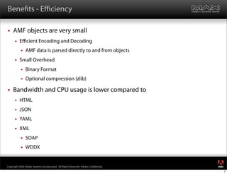 Bene ts - Eﬃciency

    AMF objects are very small
         Eﬃcient Encoding and Decoding
              AMF data is parsed directly to and from objects
         Small Overhead
              Binary Format
              Optional compression (zlib)

    Bandwidth and CPU usage is lower compared to
         HTML
         JSON
         YAML
         XML
              SOAP
              WDDX

                                                                                     ®




Copyright 2008 Adobe Systems Incorporated. All Rights Reserved. Adobe Con dential.
                                                                                         7
 