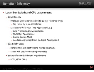 Bene ts - Eﬃciency

    Lower bandwidth and CPU usage means
         Lower latency
              Improved User Experience due to quicker response times
                 Key Factor for User Acceptance

              Essential for Near-Real-Time-Applications, e.g.
                Data Processing and Visualization
                Multi-User Applications
                Online-Games, MMO
                Interface and Sensor Input (i.e. Kiosk-Applications)

         Bandwidth Usage
              Bandwidth is still not free (and maybe never will)
              Scales well (no accumulating overhead)
         Suitable for low-bandwidth requirements
              POTS, ISDN, GPRS, ...

                                                                                     ®




Copyright 2008 Adobe Systems Incorporated. All Rights Reserved. Adobe Con dential.
                                                                                         8
 