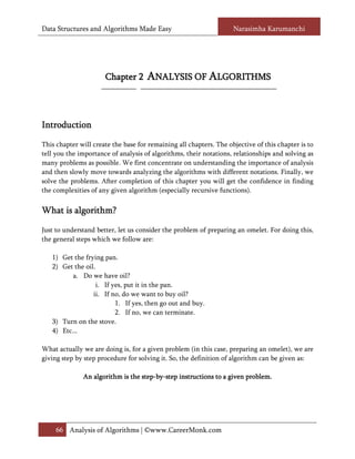 Data Structures and Algorithms Made Easy                            Narasimha Karumanchi




                      Chapter 2      ANALYSIS OF ALGORITHMS



Introduction

This chapter will create the base for remaining all chapters. The objective of this chapter is to
tell you the importance of analysis of algorithms, their notations, relationships and solving as
many problems as possible. We first concentrate on understanding the importance of analysis
and then slowly move towards analyzing the algorithms with different notations. Finally, we
solve the problems. After completion of this chapter you will get the confidence in finding
the complexities of any given algorithm (especially recursive functions).


What is algorithm?

Just to understand better, let us consider the problem of preparing an omelet. For doing this,
the general steps which we follow are:

   1) Get the frying pan.
   2) Get the oil.
          a. Do we have oil?
                   i. If yes, put it in the pan.
                 ii. If no, do we want to buy oil?
                          1. If yes, then go out and buy.
                          2. If no, we can terminate.
   3) Turn on the stove.
   4) Etc...

What actually we are doing is, for a given problem (in this case, preparing an omelet), we are
giving step by step procedure for solving it. So, the definition of algorithm can be given as:

              An algorithm is the step-by-step instructions to a given problem.
                                  step-by-                             problem.




     66 Analysis of Algorithms | ©www.CareerMonk.com
 