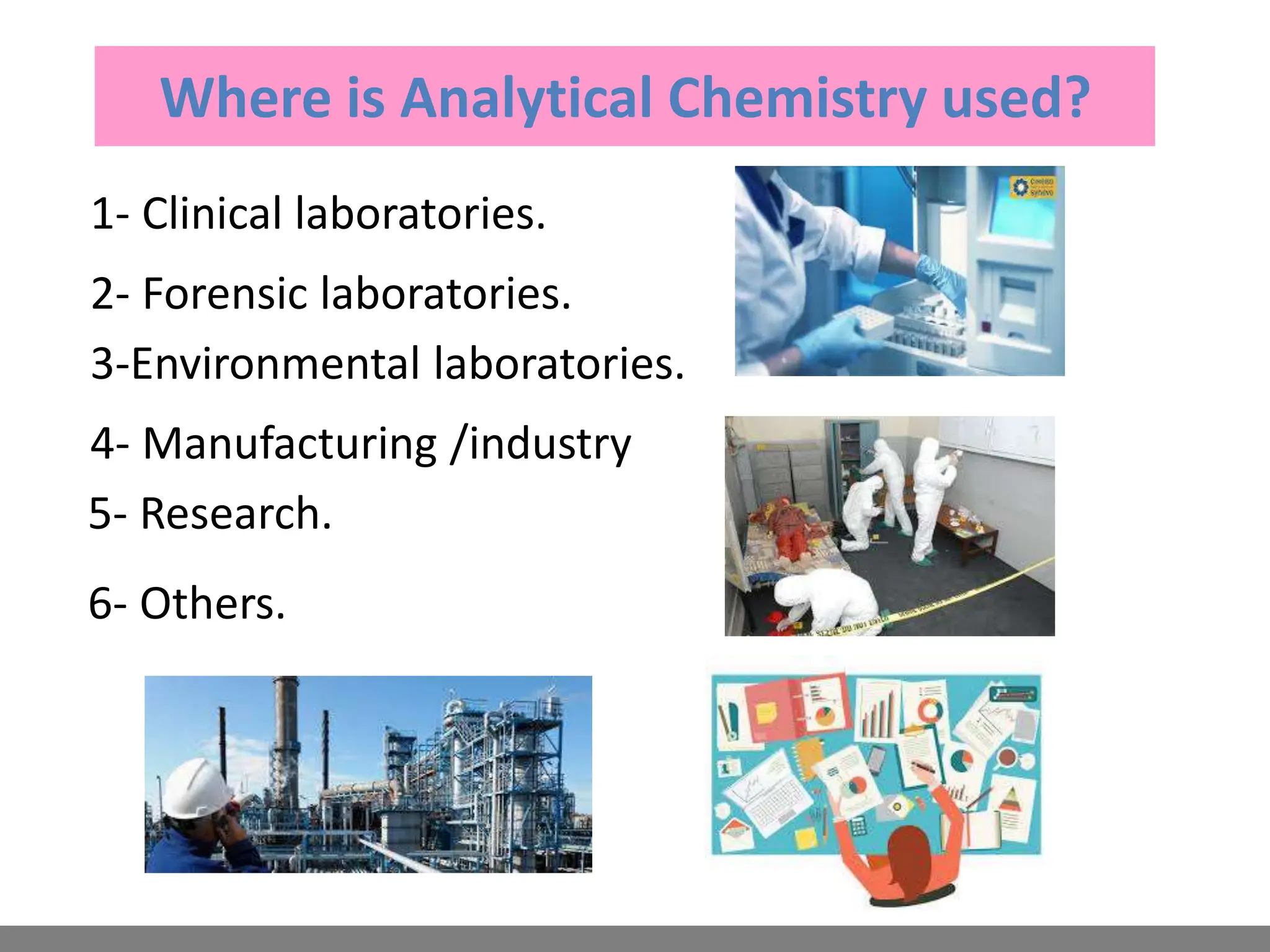 Where is Analytical Chemistry used?
1- Clinical laboratories.
2- Forensic laboratories.
3-Environmental laboratories.
4- Manufacturing /industry
5- Research.
6- Others.
 
