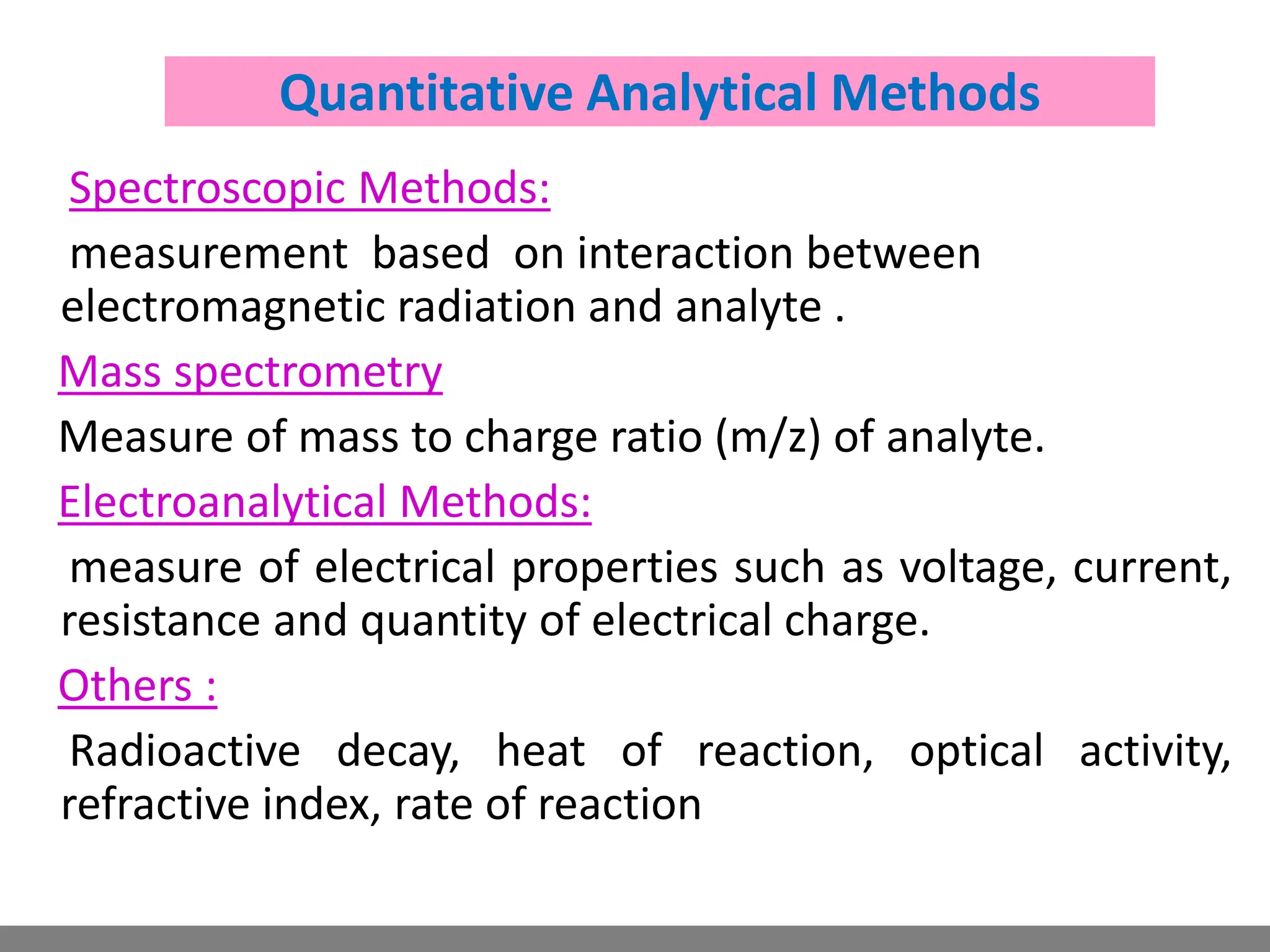 Spectroscopic Methods:
measurement based on interaction between
electromagnetic radiation and analyte .
Mass spectrometry
Measure of mass to charge ratio (m/z) of analyte.
Electroanalytical Methods:
measure of electrical properties such as voltage, current,
resistance and quantity of electrical charge.
Others :
Radioactive decay, heat of reaction, optical activity,
refractive index, rate of reaction
Quantitative Analytical Methods
 