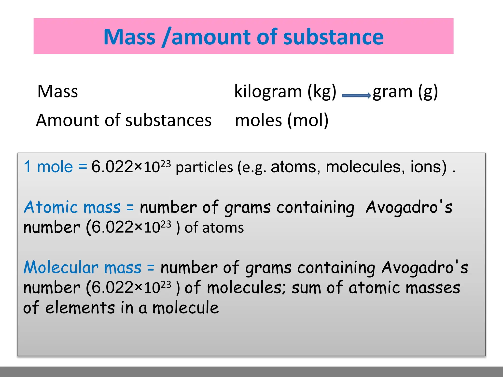 Mass /amount of substance
Mass kilogram (kg) gram (g)
Amount of substances moles (mol)
1 mole = 6.022×1023 particles (e.g. atoms, molecules, ions) .
Atomic mass = number of grams containing Avogadro's
number (6.022×1023 ) of atoms
Molecular mass = number of grams containing Avogadro's
number (6.022×1023 ) of molecules; sum of atomic masses
of elements in a molecule
 