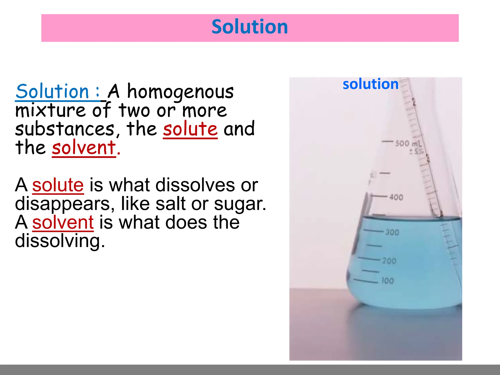 solvent
solute
solution
Solution
Solution : A homogenous
mixture of two or more
substances, the solute and
the solvent.
A solute is what dissolves or
disappears, like salt or sugar.
A solvent is what does the
dissolving.
 