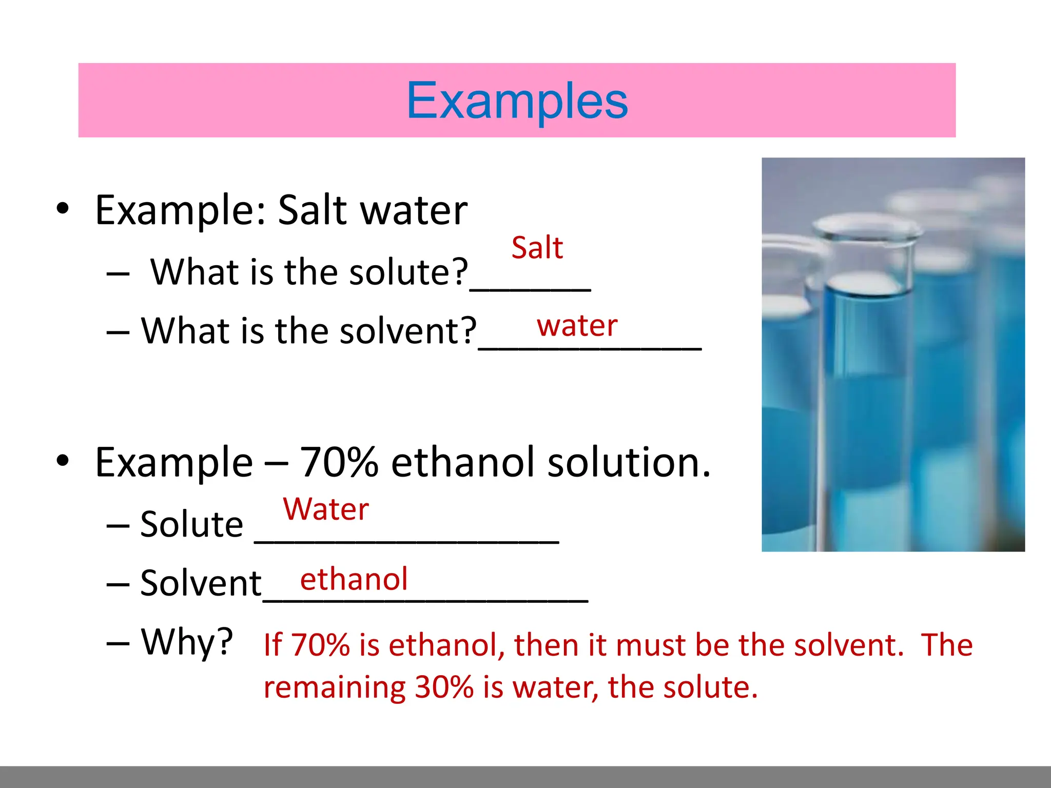 • Example: Salt water
– What is the solute?______
– What is the solvent?___________
• Example – 70% ethanol solution.
– Solute _______________
– Solvent________________
– Why?
Salt
water
Water
ethanol
If 70% is ethanol, then it must be the solvent. The
remaining 30% is water, the solute.
Examples
 