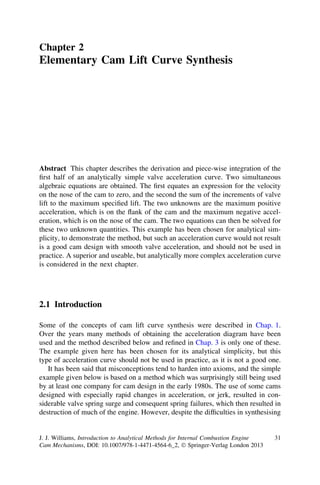 Chapter 2
Elementary Cam Lift Curve Synthesis




Abstract This chapter describes the derivation and piece-wise integration of the
ﬁrst half of an analytically simple valve acceleration curve. Two simultaneous
algebraic equations are obtained. The ﬁrst equates an expression for the velocity
on the nose of the cam to zero, and the second the sum of the increments of valve
lift to the maximum speciﬁed lift. The two unknowns are the maximum positive
acceleration, which is on the ﬂank of the cam and the maximum negative accel-
eration, which is on the nose of the cam. The two equations can then be solved for
these two unknown quantities. This example has been chosen for analytical sim-
plicity, to demonstrate the method, but such an acceleration curve would not result
is a good cam design with smooth valve acceleration, and should not be used in
practice. A superior and useable, but analytically more complex acceleration curve
is considered in the next chapter.




2.1 Introduction

Some of the concepts of cam lift curve synthesis were described in Chap. 1.
Over the years many methods of obtaining the acceleration diagram have been
used and the method described below and reﬁned in Chap. 3 is only one of these.
The example given here has been chosen for its analytical simplicity, but this
type of acceleration curve should not be used in practice, as it is not a good one.
   It has been said that misconceptions tend to harden into axioms, and the simple
example given below is based on a method which was surprisingly still being used
by at least one company for cam design in the early 1980s. The use of some cams
designed with especially rapid changes in acceleration, or jerk, resulted in con-
siderable valve spring surge and consequent spring failures, which then resulted in
destruction of much of the engine. However, despite the difﬁculties in synthesising


J. J. Williams, Introduction to Analytical Methods for Internal Combustion Engine   31
Cam Mechanisms, DOI: 10.1007/978-1-4471-4564-6_2, Ó Springer-Verlag London 2013
 