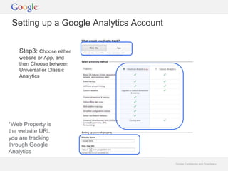 Google Confidential and Proprietary 
Setting up a Google Analytics Account 
Step3: Choose either 
website or App, and 
then Choose between 
Universal or Classic 
Analytics 
*Web Property is 
the website URL 
you are tracking 
through Google 
Analytics 
 