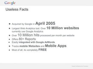 Google Confidential and Proprietary 
Useless Facts 
● Acquired by Google in April 2005 
● Largest Web Analytics tool. Over 10 Million websites 
currently use Google Analytics 
● Over 10 Million hits processed per month per website 
● Offers 80+ Reports 
● Easily integrated with Google AdWords 
● Tracks mobile Websites and Mobile Apps 
● Most of all, its completely FREE 
 