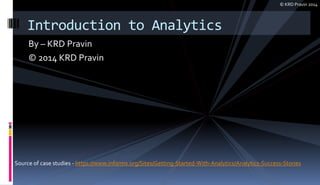 By – KRD Pravin
© 2014 KRD Pravin
Introduction to Analytics
Source of case studies - https://www.informs.org/Sites/Getting-Started-With-Analytics/Analytics-Success-Stories
© KRD Pravin 2014
 