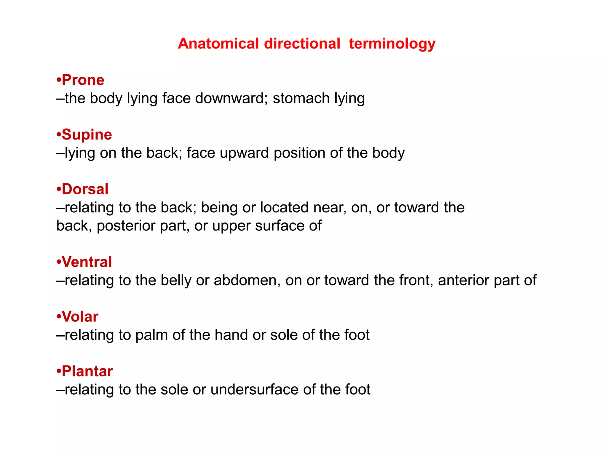                              Anatomical directional  terminology •Prone –the body lying face downward; stomach lying •Supine –lying on the back; face upward position of the body •Dorsal –relating to the back; being or located near, on, or toward the back, posterior part, or upper surface of •Ventral –relating to the belly or abdomen, on or toward the front, anterior part of •Volar –relating to palm of the hand or sole of the foot •Plantar –relating to the sole or undersurface of the foot 