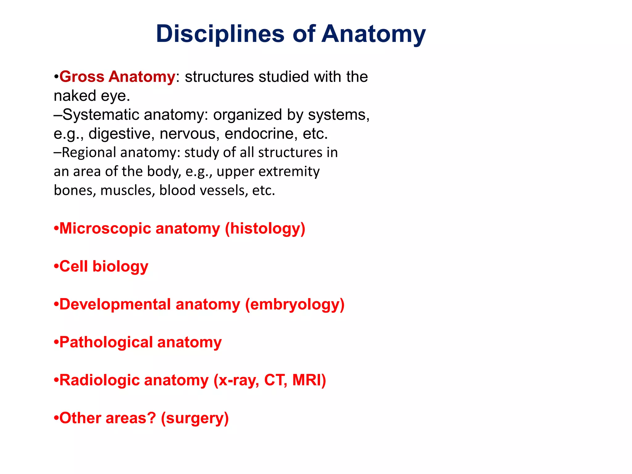 Disciplines of Anatomy •Gross Anatomy: structures studied with the naked eye. –Systematic anatomy: organized by systems, e.g., digestive, nervous, endocrine, etc. –Regional anatomy: study of all structures inan area of the body, e.g., upper extremitybones, muscles, blood vessels, etc.•Microscopic anatomy (histology)•Cell biology•Developmental anatomy (embryology)•Pathological anatomy•Radiologic anatomy (x-ray, CT, MRI)•Other areas? (surgery)