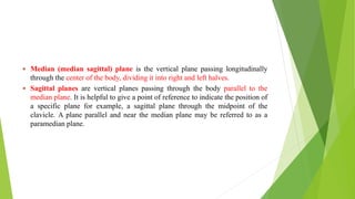  Median (median sagittal) plane is the vertical plane passing longitudinally
through the center of the body, dividing it into right and left halves.
 Sagittal planes are vertical planes passing through the body parallel to the
median plane. It is helpful to give a point of reference to indicate the position of
a specific plane for example, a sagittal plane through the midpoint of the
clavicle. A plane parallel and near the median plane may be referred to as a
paramedian plane.
 