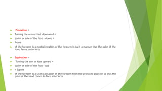  Pronation
 Turning the arm or foot downward
 (palm or sole of the foot - down)
 Prone
 of the forearm is a medial rotation of the forearm in such a manner that the palm of the
hand faces posteriorly.
 Supination
 Turning the arm or foot upward
 (palm or sole of the foot - up)
 Supine
 of the forearm is a lateral rotation of the forearm from the pronated position so that the
palm of the hand comes to face anteriorly.
 