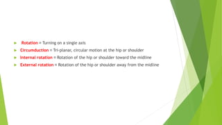  Rotation Turning on a single axis
 Circumduction Tri-planar, circular motion at the hip or shoulder
 Internal rotation Rotation of the hip or shoulder toward the midline
 External rotation Rotation of the hip or shoulder away from the midline
 