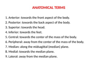 ANATOMICAL TERMS
1. Anterior: towards the front aspect of the body.
2. Posterior: towards the back aspect of the body.
3. Superior: towards the head.
4. Inferior: towards the feet.
5. Central: towards the center of the mass of the body.
6. Peripheral: away from the center of the mass of the body.
7. Median: along the midsagittal (median) plane.
8. Medial: towards the median plane.
9. Lateral: away from the median plane.
 