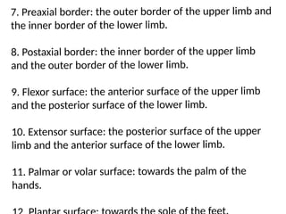 7. Preaxial border: the outer border of the upper limb and
the inner border of the lower limb.
8. Postaxial border: the inner border of the upper limb
and the outer border of the lower limb.
9. Flexor surface: the anterior surface of the upper limb
and the posterior surface of the lower limb.
10. Extensor surface: the posterior surface of the upper
limb and the anterior surface of the lower limb.
11. Palmar or volar surface: towards the palm of the
hands.
 