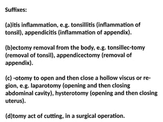 Suffixes:
(a)itis inflammation, e.g. tonsillitis (inflammation of
tonsil), appendicitis (inflammation of appendix).
(b)ectomy removal from the body, e.g. tonsillec-tomy
(removal of tonsil), appendicectomy (removal of
appendix).
(c) -otomy to open and then close a hollow viscus or re-
gion, e.g. laparotomy (opening and then closing
abdominal cavity), hysterotomy (opening and then closing
uterus).
(d)tomy act of cutting, in a surgical operation.
 