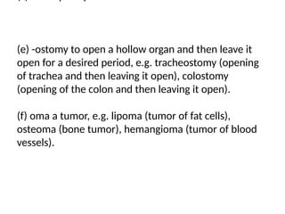 (e) -ostomy to open a hollow organ and then leave it
open for a desired period, e.g. tracheostomy (opening
of trachea and then leaving it open), colostomy
(opening of the colon and then leaving it open).
(f) oma a tumor, e.g. lipoma (tumor of fat cells),
osteoma (bone tumor), hemangioma (tumor of blood
vessels).
 