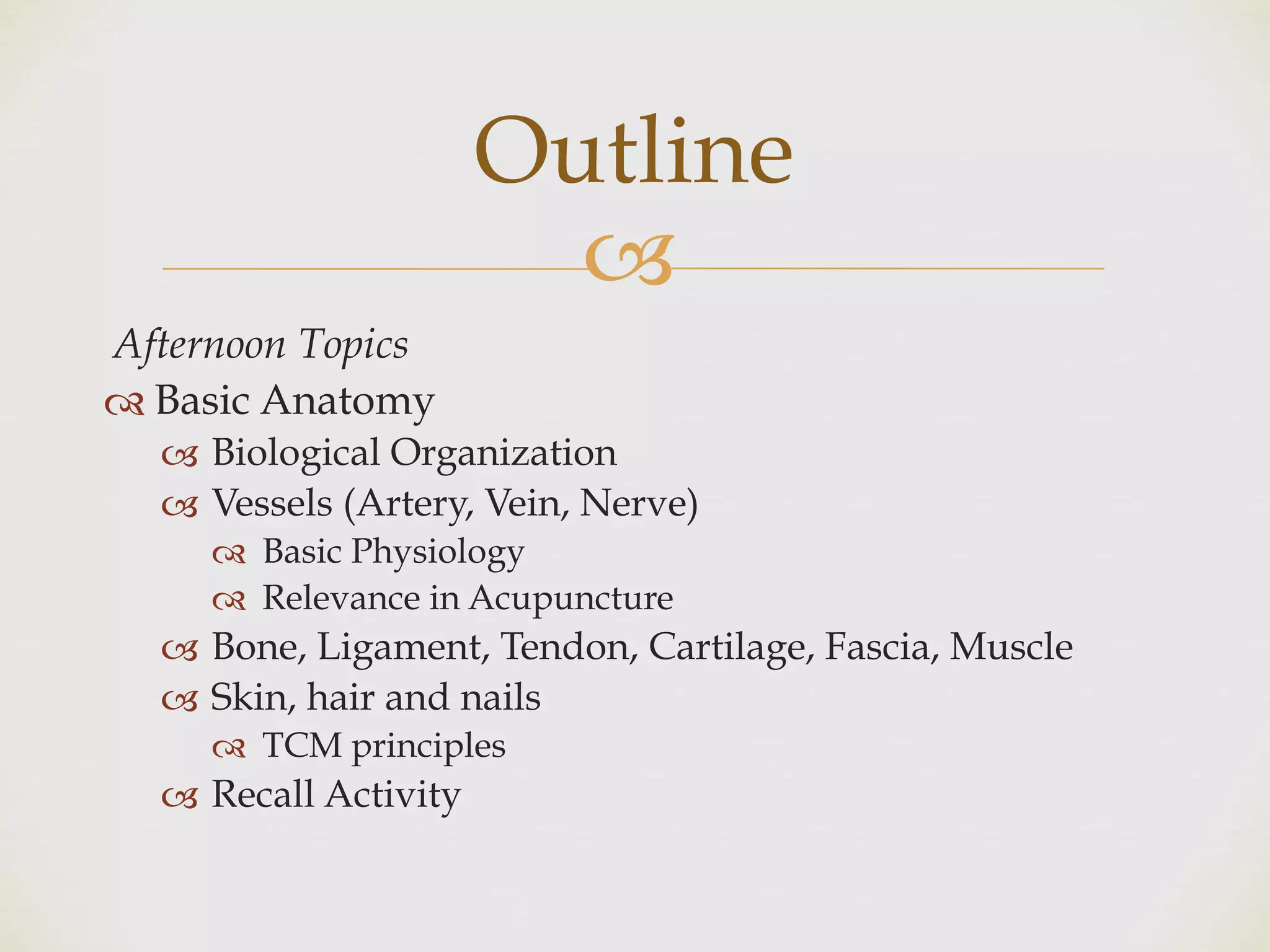 !
Afternoon Topics
" Basic Anatomy
! Biological Organization
! Vessels (Artery, Vein, Nerve)
" Basic Physiology
" Relevance in Acupuncture
! Bone, Ligament, Tendon, Cartilage, Fascia, Muscle
! Skin, hair and nails
" TCM principles
! Recall Activity
Outline
 
