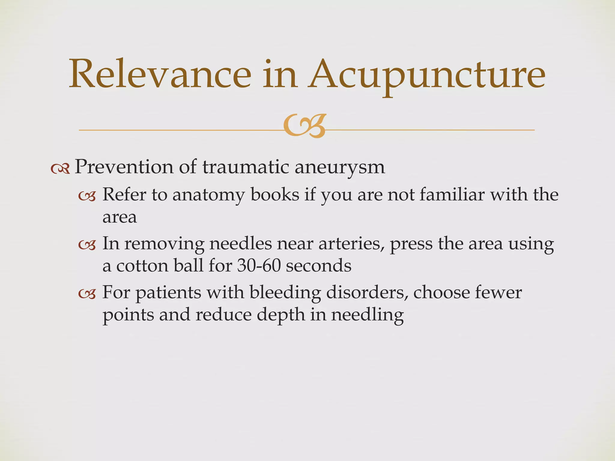 !
" Prevention of traumatic aneurysm
! Refer to anatomy books if you are not familiar with the
area
! In removing needles near arteries, press the area using
a cotton ball for 30-60 seconds
! For patients with bleeding disorders, choose fewer
points and reduce depth in needling
Relevance in Acupuncture
 