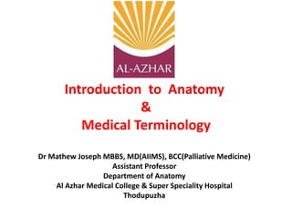 Introduction to Anatomy
&
Medical Terminology
Dr Mathew Joseph MBBS, MD(AIIMS), BCC(Palliative Medicine)
Assistant Professor
Department of Anatomy
Al Azhar Medical College & Super Speciality Hospital
Thodupuzha
 