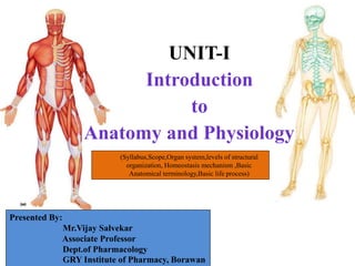 UNIT-I
Introduction
to
Anatomy and Physiology
Presented By:
Mr.Vijay Salvekar
Associate Professor
Dept.of Pharmacology
GRY Institute of Pharmacy, Borawan
(Syllabus,Scope,Organ system,levels of structural
organization, Homeostasis mechanism ,Basic
Anatomical terminology,Basic life process)
 