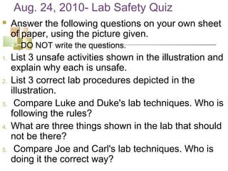 Aug. 24, 2010- Lab Safety Quiz
    Answer the following questions on your own sheet
     of paper, using the picture given.
        DO NOT write the questions.
1.   List 3 unsafe activities shown in the illustration and
     explain why each is unsafe.
2.   List 3 correct lab procedures depicted in the
     illustration.
3.    Compare Luke and Duke's lab techniques. Who is
     following the rules?
4.   What are three things shown in the lab that should
     not be there?
5.    Compare Joe and Carl's lab techniques. Who is
     doing it the correct way?
 