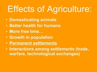Effects of Agriculture: Domesticating animals Better health for humans More free time… Growth in population Permanent settlements Interactions among settlements (trade, warfare, technological exchanges) 