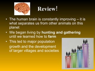 Review! The human brain is constantly improving – it is what separates us from other animals on this planet We began living by  hunting and gathering  until we learned how to  farm This led to major population  growth and the development  of larger villages and societies 