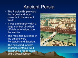 Ancient Persia The Persian Empire was the largest and most powerful in the Ancient World. It was a monarchy with a large number of skilled officials who helped run the empire. The most famous cities in the empire were Persepolis and Babylon. The cities had modern irrigation systems, well-constructed roads roads and a postal service. 