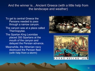 And the winner is…Ancient Greece (with a little help from the landscape and weather) To get to central Greece the Persians needed to pass through a narrow canyon. The canyon was at a place called Thermopylae. The Spartan King Leonidas placed 300 Spartans at the mouth of the canyon and delayed the Persian advance. Meanwhile, the Athenian navy destroyed the Persian fleet (with help from a storm) 