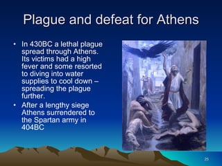 Plague and defeat for Athens In 430BC a lethal plague spread through Athens. Its victims had a high fever and some resorted to diving into water supplies to cool down – spreading the plague further. After a lengthy siege Athens surrendered to the Spartan army in 404BC 