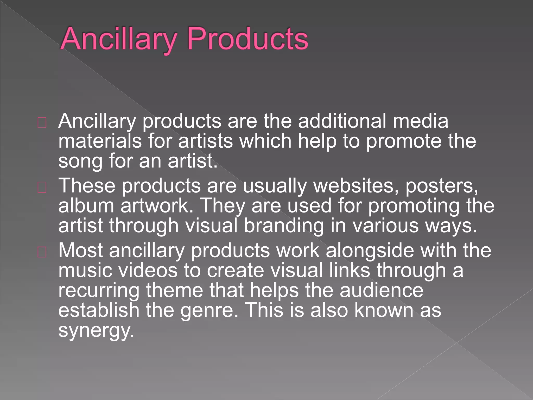 Ancillary products are the additional media
materials for artists which help to promote the
song for an artist.
These products are usually websites, posters,
album artwork. They are used for promoting the
artist through visual branding in various ways.
Most ancillary products work alongside with the
music videos to create visual links through a
recurring theme that helps the audience
establish the genre. This is also known as
synergy.
 