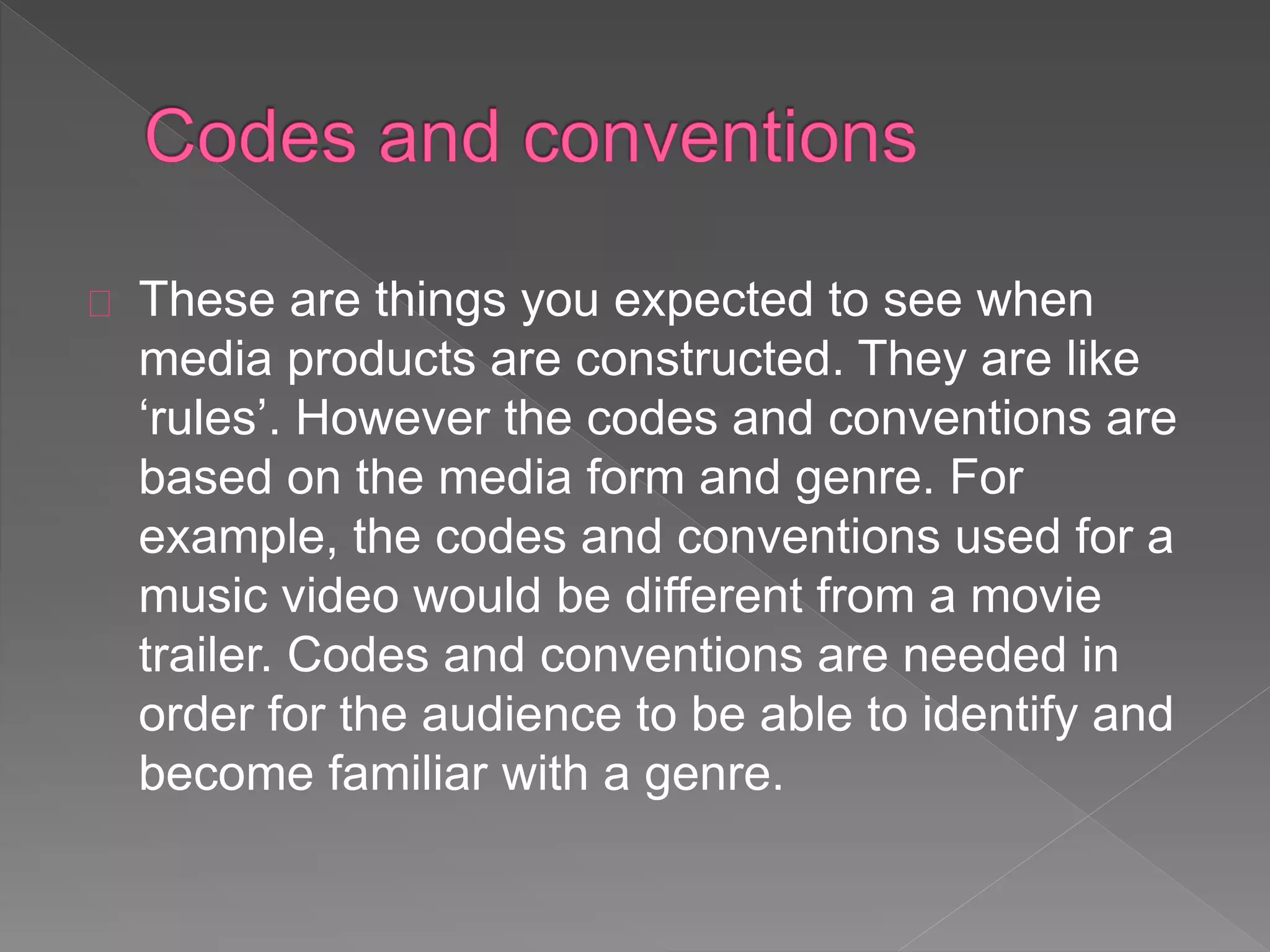These are things you expected to see when
media products are constructed. They are like
‘rules’. However the codes and conventions are
based on the media form and genre. For
example, the codes and conventions used for a
music video would be different from a movie
trailer. Codes and conventions are needed in
order for the audience to be able to identify and
become familiar with a genre.
 
