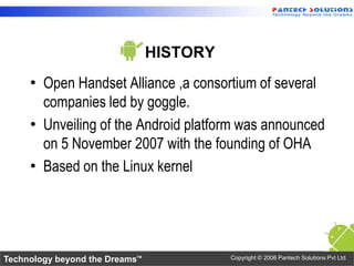 HISTORY
     • Open Handset Alliance ,a consortium of several
       companies led by goggle.
     • Unveiling of the Andr...