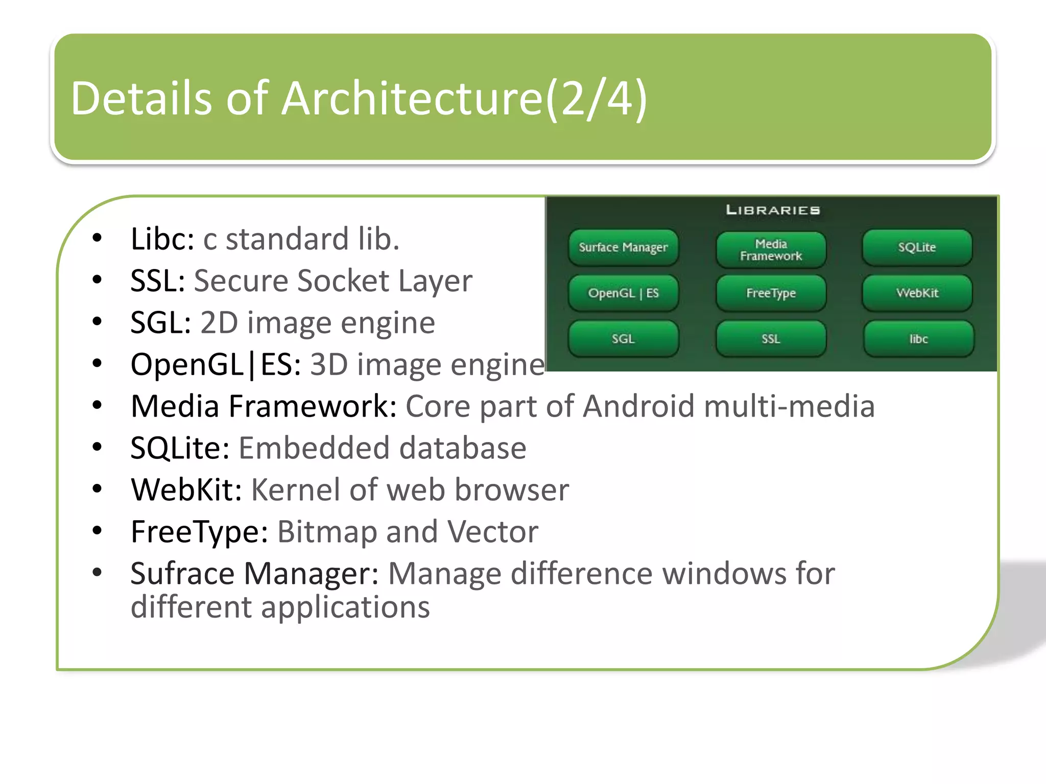 Details of Architecture(2/4)

 •   Libc: c standard lib.
 •   SSL: Secure Socket Layer
 •   SGL: 2D image engine
 •   OpenGL|ES: 3D image engine
 •   Media Framework: Core part of Android multi-media
 •   SQLite: Embedded database
 •   WebKit: Kernel of web browser
 •   FreeType: Bitmap and Vector
 •   Sufrace Manager: Manage difference windows for
     different applications
 