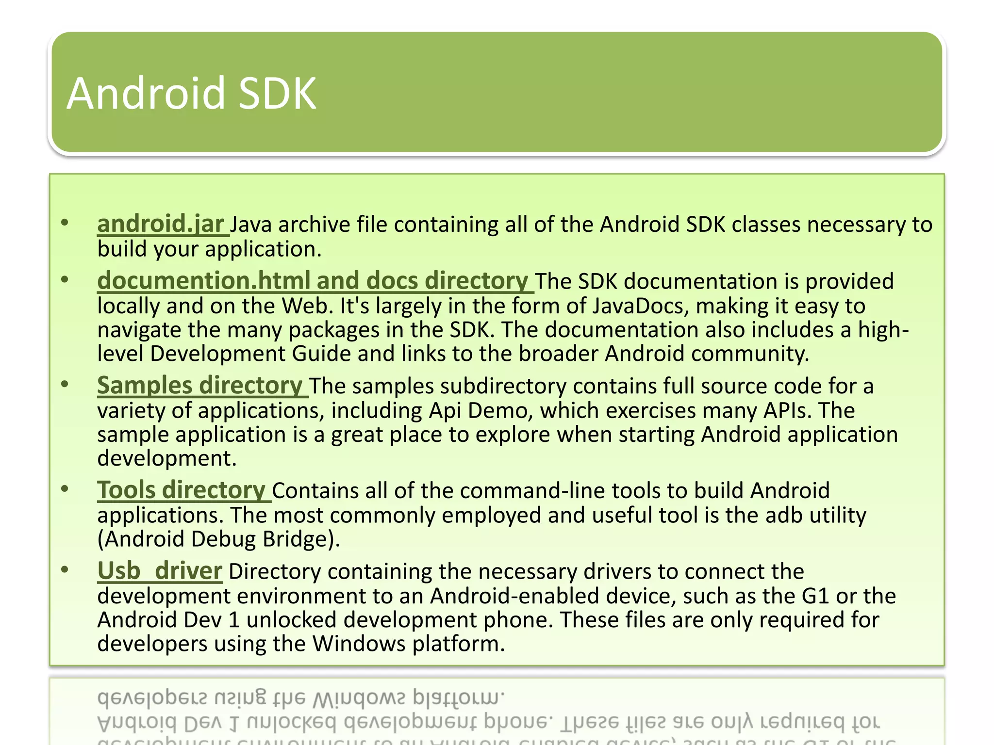 Android SDK

• android.jar Java archive file containing all of the Android SDK classes necessary to
    build your application.
• documention.html and docs directory The SDK documentation is provided
    locally and on the Web. It's largely in the form of JavaDocs, making it easy to
    navigate the many packages in the SDK. The documentation also includes a high-
    level Development Guide and links to the broader Android community.
•   Samples directory The samples subdirectory contains full source code for a
    variety of applications, including Api Demo, which exercises many APIs. The
    sample application is a great place to explore when starting Android application
    development.
•   Tools directory Contains all of the command-line tools to build Android
    applications. The most commonly employed and useful tool is the adb utility
    (Android Debug Bridge).
•   Usb_driver Directory containing the necessary drivers to connect the
    development environment to an Android-enabled device, such as the G1 or the
    Android Dev 1 unlocked development phone. These files are only required for
    developers using the Windows platform.
 