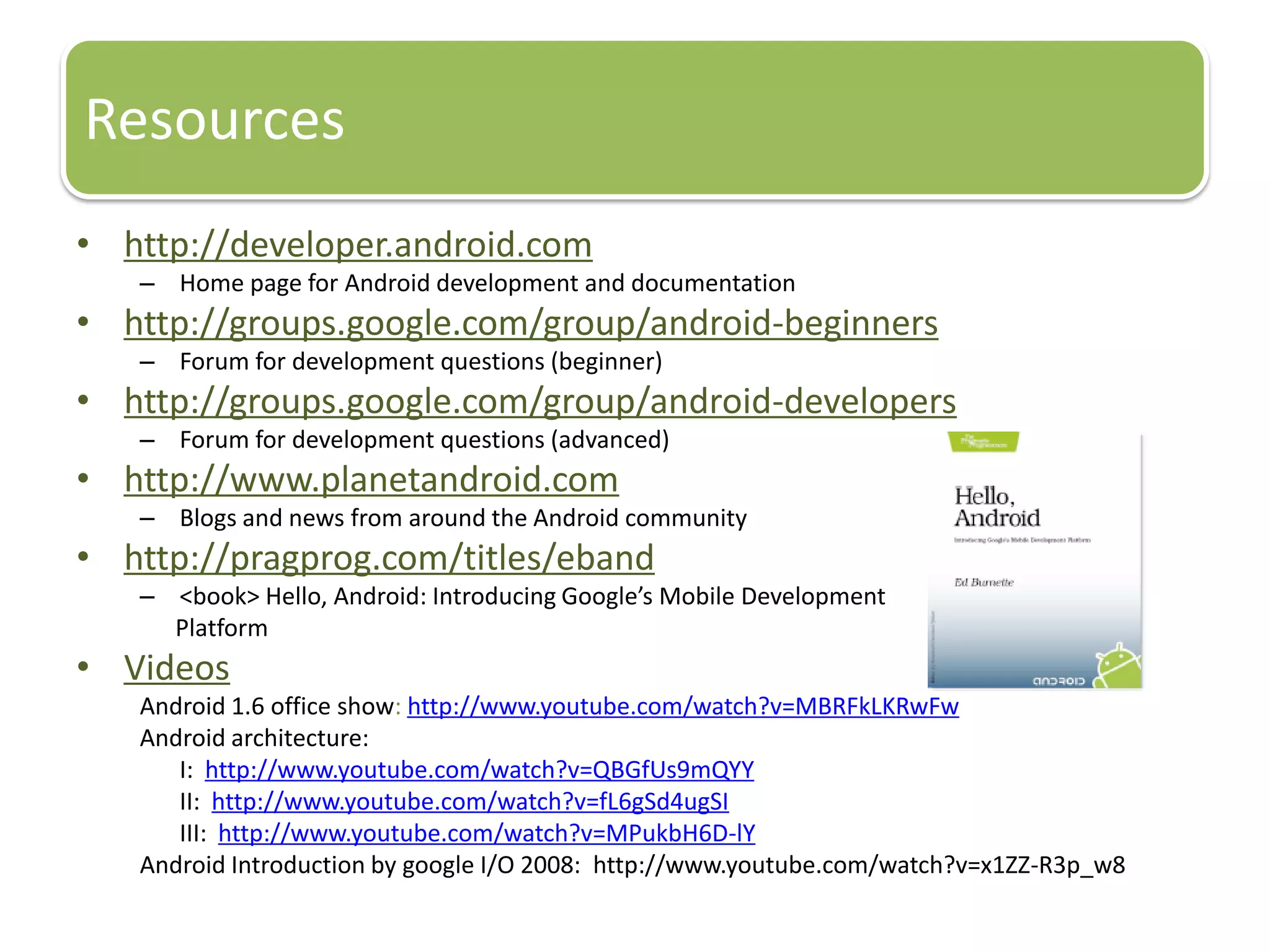 Resources
• http://developer.android.com
   – Home page for Android development and documentation
• http://groups.google.com/group/android-beginners
   – Forum for development questions (beginner)
• http://groups.google.com/group/android-developers
   – Forum for development questions (advanced)
• http://www.planetandroid.com
   – Blogs and news from around the Android community
• http://pragprog.com/titles/eband
   – <book> Hello, Android: Introducing Google’s Mobile Development
     Platform
• Videos
   Android 1.6 office show: http://www.youtube.com/watch?v=MBRFkLKRwFw
   Android architecture:
      I: http://www.youtube.com/watch?v=QBGfUs9mQYY
      II: http://www.youtube.com/watch?v=fL6gSd4ugSI
      III: http://www.youtube.com/watch?v=MPukbH6D-lY
   Android Introduction by google I/O 2008: http://www.youtube.com/watch?v=x1ZZ-R3p_w8
 