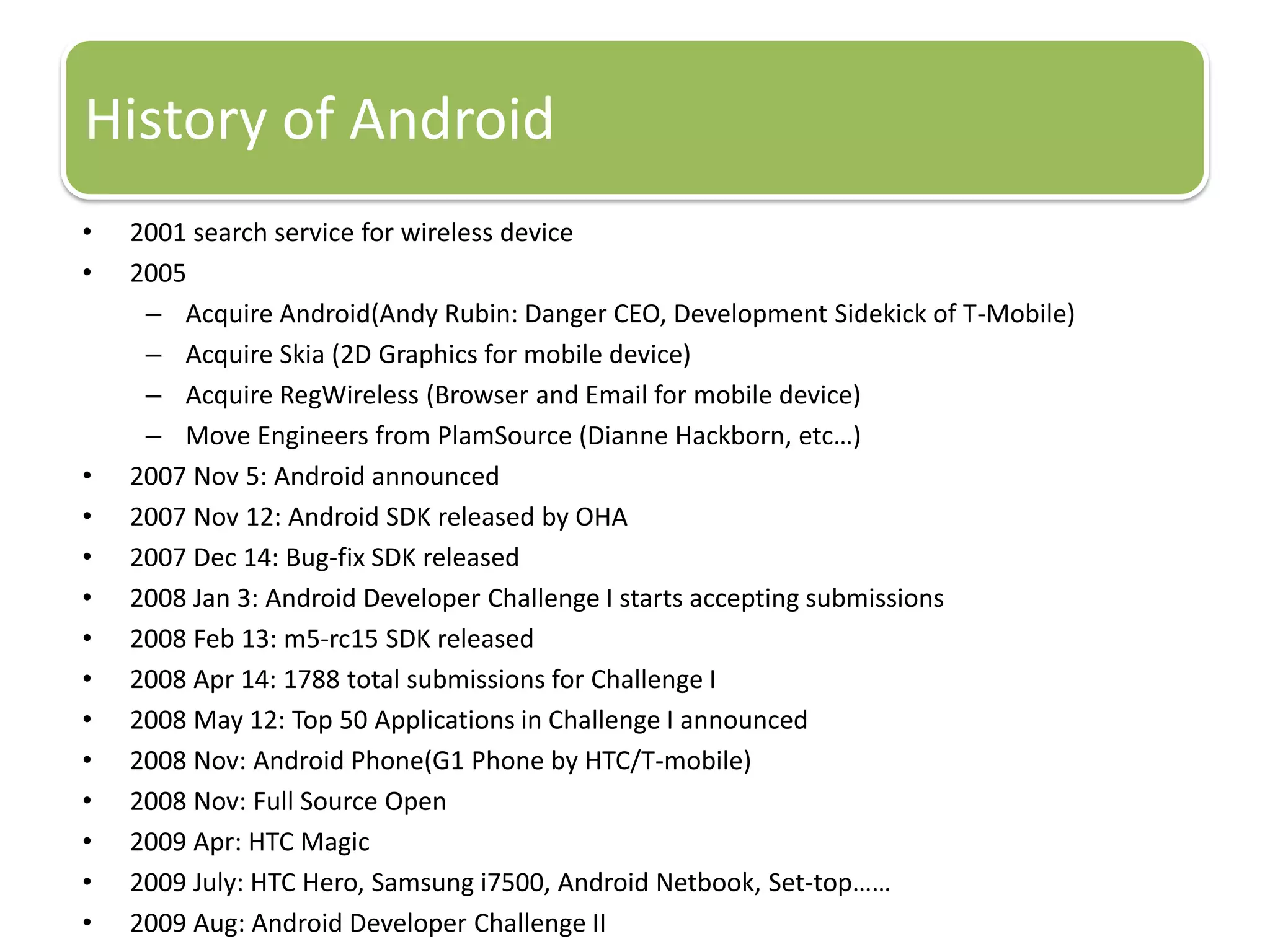 History of Android
•   2001 search service for wireless device
•   2005
     – Acquire Android(Andy Rubin: Danger CEO, Development Sidekick of T-Mobile)
     – Acquire Skia (2D Graphics for mobile device)
     – Acquire RegWireless (Browser and Email for mobile device)
     – Move Engineers from PlamSource (Dianne Hackborn, etc…)
•   2007 Nov 5: Android announced
•   2007 Nov 12: Android SDK released by OHA
•   2007 Dec 14: Bug-fix SDK released
•   2008 Jan 3: Android Developer Challenge I starts accepting submissions
•   2008 Feb 13: m5-rc15 SDK released
•   2008 Apr 14: 1788 total submissions for Challenge I
•   2008 May 12: Top 50 Applications in Challenge I announced
•   2008 Nov: Android Phone(G1 Phone by HTC/T-mobile)
•   2008 Nov: Full Source Open
•   2009 Apr: HTC Magic
•   2009 July: HTC Hero, Samsung i7500, Android Netbook, Set-top……
•   2009 Aug: Android Developer Challenge II
 