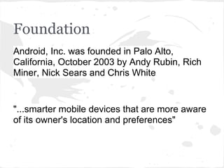 Foundation
Android, Inc. was founded in Palo Alto,
California, October 2003 by Andy Rubin, Rich
Miner, Nick Sears and Chris White


"...smarter mobile devices that are more aware
of its owner's location and preferences"
 