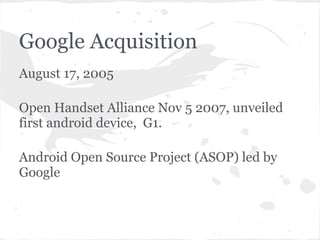 Google Acquisition
August 17, 2005

Open Handset Alliance Nov 5 2007, unveiled
first android device, G1.

Android Open Source Project (ASOP) led by
Google
 