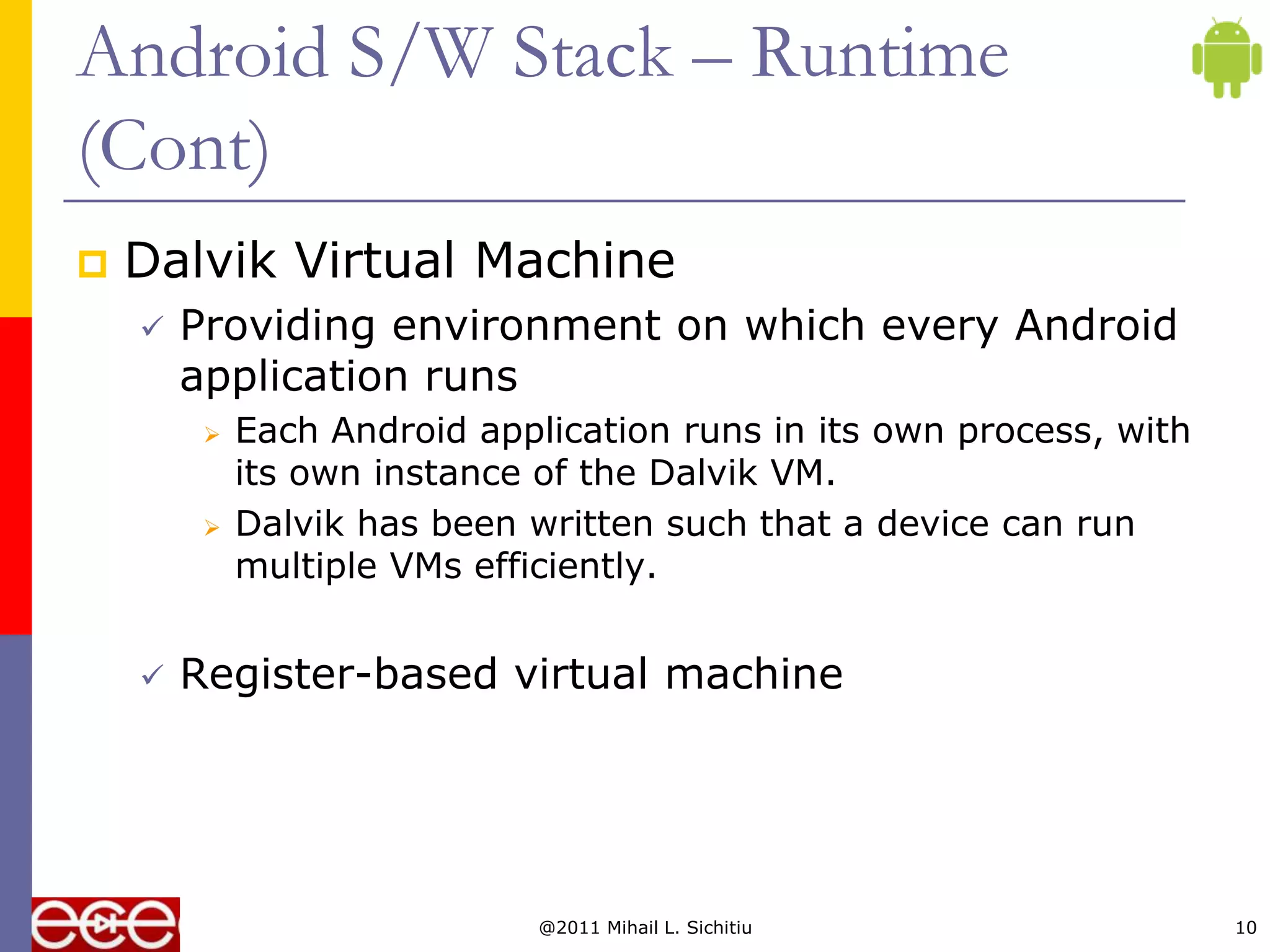 Android S/W Stack – Runtime
(Cont)
   Dalvik Virtual Machine
       Providing environment on which every Android
        application runs
            Each Android application runs in its own process, with
             its own instance of the Dalvik VM.
            Dalvik has been written such that a device can run
             multiple VMs efficiently.


       Register-based virtual machine




                              @2011 Mihail L. Sichitiu                10
 