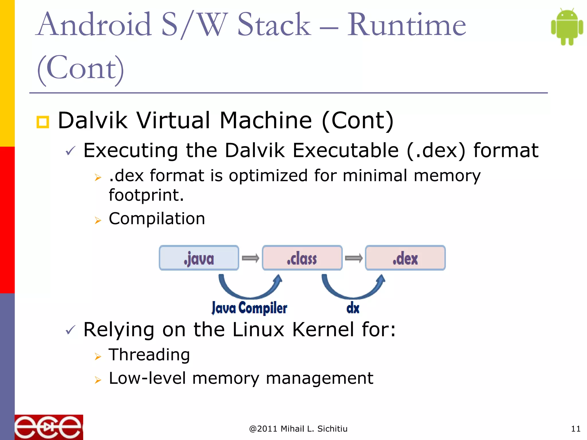 Android S/W Stack – Runtime
(Cont)
   Dalvik Virtual Machine (Cont)
       Executing the Dalvik Executable (.dex) format
            .dex format is optimized for minimal memory
             footprint.
            Compilation




       Relying on the Linux Kernel for:
            Threading
            Low-level memory management

                             @2011 Mihail L. Sichitiu      11
 
