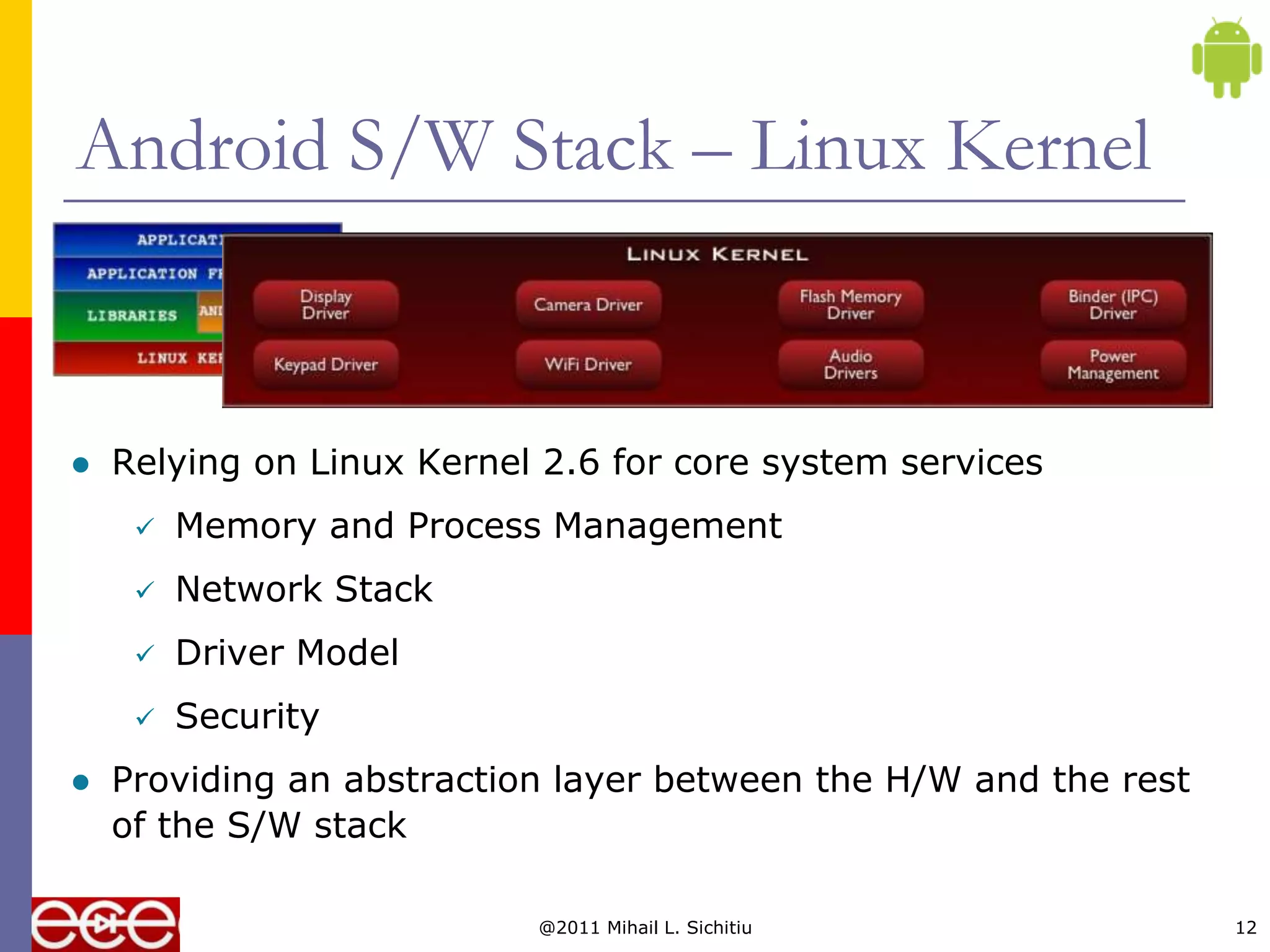 Android S/W Stack – Linux Kernel


   Relying on Linux Kernel 2.6 for core system services
        Memory and Process Management
        Network Stack
        Driver Model
        Security
   Providing an abstraction layer between the H/W and the rest
    of the S/W stack

                           @2011 Mihail L. Sichitiu               12
 