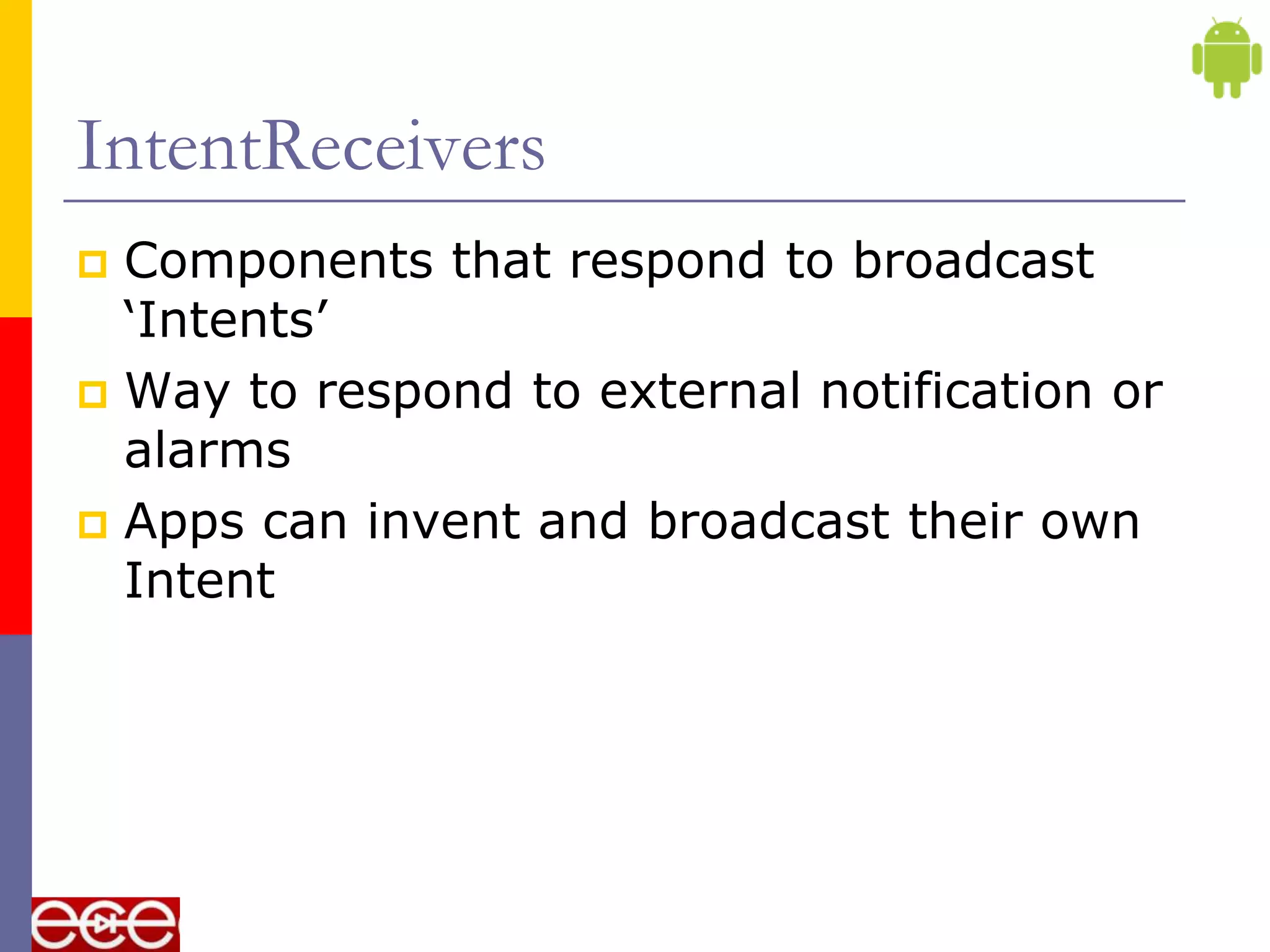 IntentReceivers
 Components that respond to broadcast
  „Intents‟
 Way to respond to external notification or
  alarms
 Apps can invent and broadcast their own
  Intent
 
