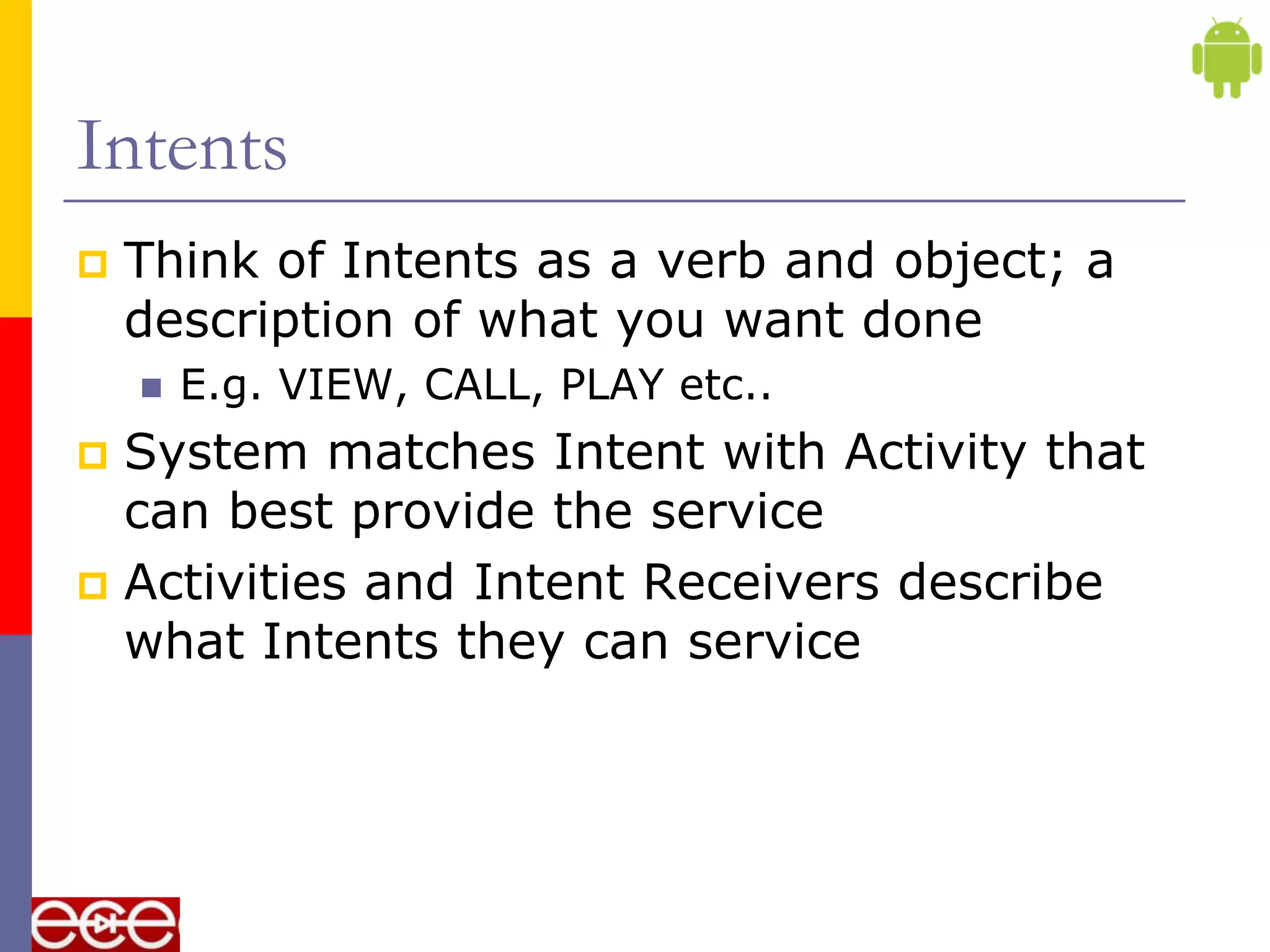 Intents
   Think of Intents as a verb and object; a
    description of what you want done
       E.g. VIEW, CALL, PLAY etc..
 System matches Intent with Activity that
  can best provide the service
 Activities and Intent Receivers describe
  what Intents they can service
 