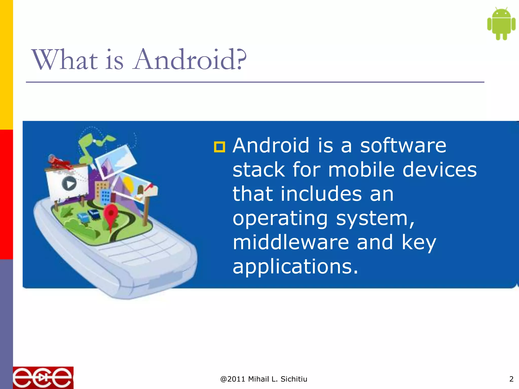 What is Android?

                Android is a software
                 stack for mobile devices
                 that includes an
                 operating system,
                 middleware and key
                 applications.




             @2011 Mihail L. Sichitiu       2
 