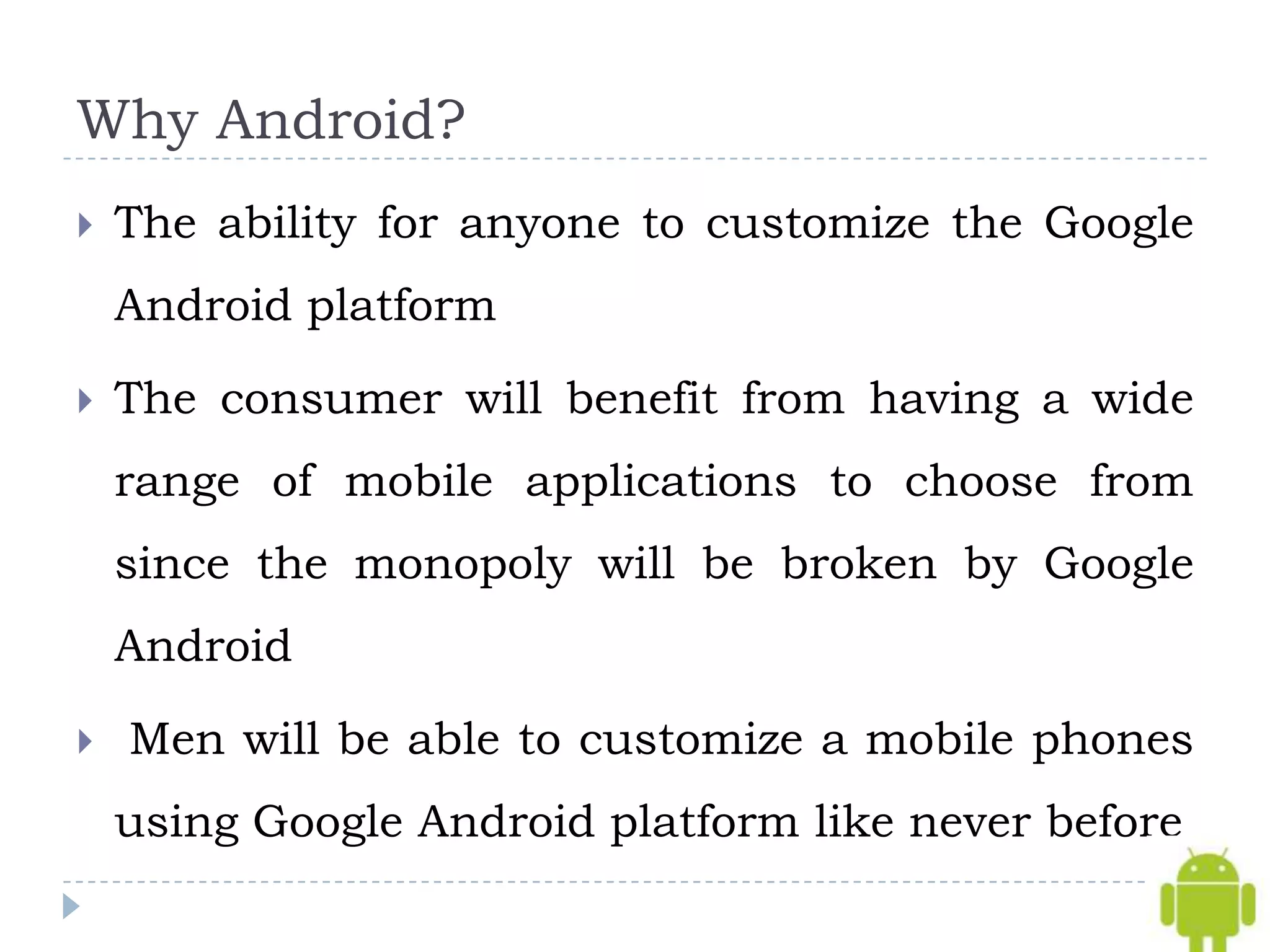 Why Android?
   The ability for anyone to customize the Google
    Android platform

   The consumer will benefit from having a wide
    range of mobile applications to choose from
    since the monopoly will be broken by Google
    Android

   Men will be able to customize a mobile phones
    using Google Android platform like never before
 